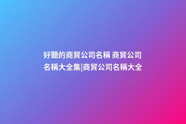 好聽的商貿公司名稱 商貿公司名稱大全集|商貿公司名稱大全-第1張-公司起名-玄機派